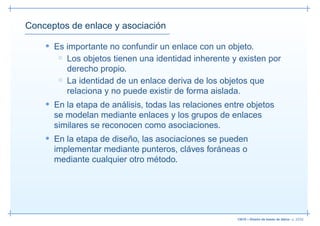 Conceptos de enlace y asociación

    • Es importante no confundir un enlace con un objeto.
       ◦ Los objetos tienen una identidad inherente y existen por
         derecho propio.
       ◦ La identidad de un enlace deriva de los objetos que
         relaciona y no puede existir de forma aislada.
    • En la etapa de análisis, todas las relaciones entre objetos
      se modelan mediante enlaces y los grupos de enlaces
      similares se reconocen como asociaciones.
    • En la etapa de diseño, las asociaciones se pueden
      implementar mediante punteros, cláves foráneas o
      mediante cualquier otro método.




                                                       13019 – Diseño de bases de datos– p. 22/52
 