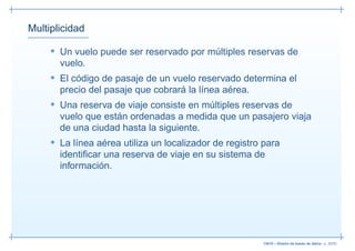 Multiplicidad

     • Un vuelo puede ser reservado por múltiples reservas de
       vuelo.
     • El código de pasaje de un vuelo reservado determina el
       precio del pasaje que cobrará la línea aérea.
     • Una reserva de viaje consiste en múltiples reservas de
       vuelo que están ordenadas a medida que un pasajero viaja
       de una ciudad hasta la siguiente.
     • La línea aérea utiliza un localizador de registro para
       identiﬁcar una reserva de viaje en su sistema de
       información.




                                                        13019 – Diseño de bases de datos– p. 26/52
 