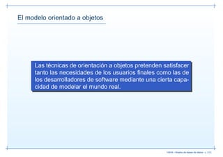 El modelo orientado a objetos




     Las técnicas de orientación a objetos pretenden satisfacer
     tanto las necesidades de los usuarios ﬁnales como las de
     los desarrolladores de software mediante una cierta capa-
     cidad de modelar el mundo real.




                                                      13019 – Diseño de bases de datos– p. 3/52
 