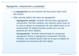 Agregación, composición y propiedad

    • La agregación es una relación del tipo parte–todo entre
      dos clases.
    • UML permite deﬁnir dos tipos de agregación:
       ◦ Agregación simple: también denominada agregación
         compartida. Permite modelar una relación parte–todo en
         la cual un objeto es propietario de otro objeto pero no en
         exclusividad. El objeto poseído puede ser a su vez
         poseído por otros objetos.
       ◦ Composición. También denominada en ocasiones
         agregación fuerte o agregación compuesta. Permite
         modelar una relación parte–todo en la que un objeto es
         propietario en exclusiva del otro objeto.




                                                      13019 – Diseño de bases de datos– p. 31/52
 