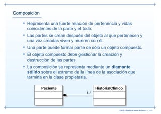 Composición

    • Representa una fuerte relación de pertenencia y vidas
      coincidentes de la parte y el todo.
    • Las partes se crean después del objeto al que pertenecen y
      una vez creadas viven y mueren con él.
    • Una parte puede formar parte de sólo un objeto compuesto.
    • El objeto compuesto debe gestionar la creación y
      destrucción de las partes.
    • La composición se representa mediante un diamante
      sólido sobre el extremo de la línea de la asociación que
      termina en la clase propietaria.

              Paciente                      HistorialClinico
                                     1..*




                                                          13019 – Diseño de bases de datos– p. 33/52
 