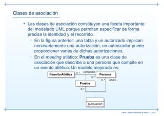 Clases de asociación

    • Las clases de asociación constituyen una faceta importante
      del modelado UML porque permiten especiﬁcar de forma
      precisa la identidad y el recorrido.
       ◦ En la ﬁgura anterior: una tabla y un autorizado implican
          necesariamente una autorización; un autorizador puede
          proporcionar varias de dichas autorizaciones.
       ◦ En el meeting atlético: Prueba es una clase de
          asociación que describe a una persona que compite en
          un evento atlético. Un modelo mejorado es:
                                   0..*     competidor
                 ReuniónAtlética                          Persona
                                                   0..*
                                                           0..*   árbitro
                                      Prueba
                                          0..*




                                                 puntuación

                                                                            13019 – Diseño de bases de datos– p. 36/52
 