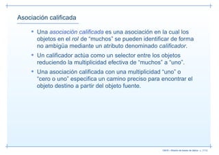 Asociación caliﬁcada

    • Una asociación caliﬁcada es una asociación en la cual los
      objetos en el rol de “muchos” se pueden identiﬁcar de forma
      no ambigüa mediante un atributo denominado caliﬁcador.
    • Un caliﬁcador actúa como un selector entre los objetos
      reduciendo la multiplicidad efectiva de “muchos” a “uno”.
    • Una asociación caliﬁcada con una multiplicidad “uno” o
      “cero o uno” especiﬁca un camino preciso para encontrar el
      objeto destino a partir del objeto fuente.




                                                      13019 – Diseño de bases de datos– p. 37/52
 