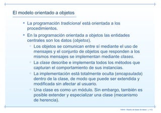El modelo orientado a objetos

    • La programación tradicional está orientada a los
      procedimientos.
    • En la programación orientada a objetos las entidades
      centrales son los datos (objetos).
       ◦ Los objetos se comunican entre sí mediante el uso de
         mensajes y el conjunto de objetos que responden a los
         mismos mensajes se implementan mediante clases.
       ◦ La clase describe e implementa todos los métodos que
         capturan el comportamiento de sus instancias.
       ◦ La implementación está totalmente oculta (encapsulada)
         dentro de la clase, de modo que puede ser extendida y
         modiﬁcada sin afectar al usuario.
       ◦ Una clase es como un módulo. Sin embargo, también es
         posible extender y especializar una clase (mecanismo
         de herencia).

                                                         13019 – Diseño de bases de datos– p. 4/52
 