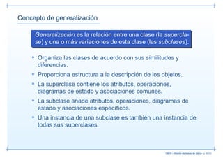 Concepto de generalización

     Generalización es la relación entre una clase (la supercla-
     se) y una o más variaciones de esta clase (las subclases).

    • Organiza las clases de acuerdo con sus similitudes y
      diferencias.
    • Proporciona estructura a la descripción de los objetos.
    • La superclase contiene los atributos, operaciones,
      diagramas de estado y asociaciones comunes.
    • La subclase añade atributos, operaciones, diagramas de
      estado y asociaciones especíﬁcos.
    • Una instancia de una subclase es también una instancia de
      todas sus superclases.



                                                      13019 – Diseño de bases de datos– p. 40/52
 