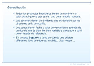 Generalización

    • Todos los productos ﬁnancieros tienen un nombre y un
      valor actual que se expresa en una determinada moneda.
    • Las acciones tienen un dividendo que es decidido por los
      directores de la compañía.
    • Los bonos tienen fecha y valor de vencimiento además de
      un tipo de interés bien ﬁjo, bien variable y calculado a partir
      de un interés de referencia.
    • En la clase Seguro se tiene en cuenta que existen
      diferentes tipos de seguros: invalidez, vida, riesgo. . .




                                                          13019 – Diseño de bases de datos– p. 43/52
 