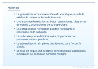 Herencia

    • La generalización es la relación estructural que permite la
      existencia del mecanismo de herencia.
    • Una subclase hereda los atributos, operaciones, diagramas
      de estado y asociaciones de su superclase.
    • Las propiedades heredadas pueden reutilizarse o
      redeﬁnirse en la subclase.
    • La subclase puede deﬁnir nuevas propiedades no
      presentes en la superclase.
    • La generalización simple es otro término para herencia
      simple.
    • El caso en el que una subclase tiene múltiples superclases
      inmediatas se denomina herencia múltiple.



                                                      13019 – Diseño de bases de datos– p. 44/52
 