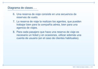 Diagrama de clases . . .

    6. Una reserva de viaje consiste en una secuencia de
       reservas de vuelo.
    7. La reserva de viaje la realizan los agentes, que pueden
       trabajar bien para la compañía aérea, bien para una
       agencia de viajes.
    8. Para cada pasajero que hace una reserva de viaje es
       necesario un ticket y en ocasiones, utilizar además una
       cuenta de usuario (en el caso de clientes habituales).




                                                      13019 – Diseño de bases de datos– p. 48/52
 