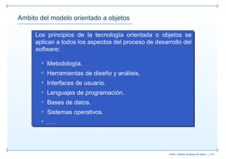 Ambito del modelo orientado a objetos

     Los principios de la tecnología orientada o objetos se
     aplican a todos los aspectos del proceso de desarrollo del
     software:

       • Metodología.
       • Herramientas de diseño y análisis.
       • Interfaces de usuario.
       • Lenguajes de programación.
       • Bases de datos.
       • Sistemas operativos.
       • ...




                                                      13019 – Diseño de bases de datos– p. 5/52
 