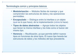 Terminología común y principios básicos

    • Modularización — Módulos fáciles de manejar y que
      comprenden las estructuras de datos y las operaciones
      permisibles.
    • Encapsulado — Distingue entre la interfase a un objeto
      (qué es lo que hace), de la implementación (cómo lo hace).
    • Tipos de datos abstractos — Agrupa todos los objetos
      que tienen la misma interfase y los trata como si fueran del
      mismo tipo.
    • Herencia — Reutilización, ya que permite deﬁnir nuevos
      tipos en funciones de otros tipos. El nuevo tipo hereda las
      estructuras de datos y los métodos del tipo precedente.




                                                       13019 – Diseño de bases de datos– p. 6/52
 