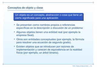 Conceptos de objeto y clase

     Un objeto es un concepto, abstracción o cosa que tiene un
     cierto signiﬁcado para una aplicación

    • Se presentan como nombres propios o referencias
      especíﬁcas en la descripción o discusión de un problema:
    • Algunos objetos tienen una entidad real (por ejemplo la
      empresa Seat).
    • Otros son entidades conceptuales (por ejemplo, la fórmula
      para resolver una ecuación de segundo grado).
    • Existen objetos que se introducen por razones de
      implementación y carecen de equivalencia en la realidad
      física (por ejemplo, un árbol binario).



                                                      13019 – Diseño de bases de datos– p. 8/52
 