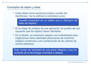 Conceptos de objeto y clase

    • Cada objeto tiene existencia propia y puede ser
      identiﬁcado. Se ha deﬁnido la identidad como:
         “aquella propiedad de un objeto que lo distingue del
         resto de objetos”
    • En la etapa de análisis de una aplicación es posible dar por
      supuesto que los objetos tienen identidad.
    • En el diseño, es necesario adoptar una metodología para
      implementar dicha identidad (direcciones de memoria,
      códigos numéricos o una combinación de los valores de
      ciertos atributos).

     Esta noción de identidad es una parte integral y muy im-
     portante de la tecnología orientada a objetos


                                                        13019 – Diseño de bases de datos– p. 9/52
 