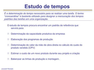 Jurandir Peinado
Estudo de tempos
O estudo de tempos procura encontrar um padrão de referência que
servirá para:
 Determinação da capacidade produtiva da empresa
 Elaboração dos programas de produção
 Determinação do valor da mão de obra direta no cálculo do custo do
produto vendido (CPV)
 Estimar o custo de um novo produto durante seu projeto e criação
 Balancear as linhas de produção e montagem.
É a determinação do tempo necessário para se realizar uma tarefa. O termo
“cronoanálise” é bastante utilizado para designar a mensuração dos tempos
padrões das tarefas em uma organização.
 