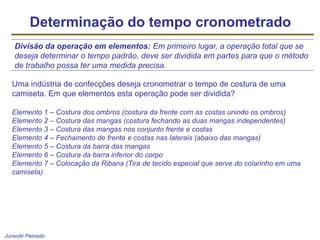 Jurandir Peinado
Determinação do tempo cronometrado
Divisão da operação em elementos: Em primeiro lugar, a operação total que se
deseja determinar o tempo padrão, deve ser dividida em partes para que o método
de trabalho possa ter uma medida precisa.
Uma indústria de confecções deseja cronometrar o tempo de costura de uma
camiseta. Em que elementos esta operação pode ser dividida?
Elemento 1 – Costura dos ombros (costura da frente com as costas unindo os ombros)
Elemento 2 – Costura das mangas (costura fechando as duas mangas independentes)
Elemento 3 – Costura das mangas nos conjunto frente e costas
Elemento 4 – Fechamento de frente e costas nas laterais (abaixo das mangas)
Elemento 5 – Costura da barra das mangas
Elemento 6 – Costura da barra inferior do corpo
Elemento 7 – Colocação da Ribana (Tira de tecido especial que serve do colarinho em uma
camiseta)
 