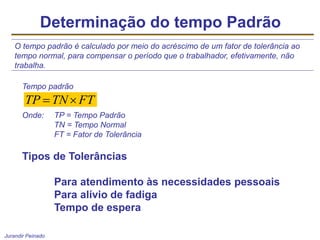Jurandir Peinado
Determinação do tempo Padrão
O tempo padrão é calculado por meio do acréscimo de um fator de tolerância ao
tempo normal, para compensar o período que o trabalhador, efetivamente, não
trabalha.
Tempo padrão
Onde: TP = Tempo Padrão
TN = Tempo Normal
FT = Fator de Tolerância
FT
TN
TP 

Tipos de Tolerâncias
Para atendimento às necessidades pessoais
Para alívio de fadiga
Tempo de espera
 