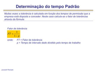 Jurandir Peinado
Determinação do tempo Padrão
Muitas vezes a tolerância é calculada em função dos tempos de permissão que a
empresa está disposta a conceder. Neste caso calcula-se o fator de tolerâncias
através da fórmula:
Fator de tolerância
onde: FT = Fator de tolerância
p = Tempo de intervalo dado dividido pelo tempo de trabalho
p
FT


1
1
 