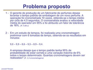 Jurandir Peinado
1 - O gerente de produção de um fabricante de perfumes deseja
levantar o tempo padrão de embalagem de um novo perfume. A
operação foi cronometrada 10 vezes, obtendo-se o tempo médio
por ciclo de 4,5 segundos. O cronoanalista avaliou a velocidade
média do operador em 95% e foi atribuído um fator de tolerância
de 16%. (R. 4,96 s)
2 - Em um estudo de tempos, foi realizada uma cronometragem
preliminar com 6 tomadas de tempo, obtendo-se os resultados em
minutos:
9,0 – 9,9 – 8,6 – 9,5 – 8,9 – 9,4.
A empresa deseja que o tempo padrão tenha 95% de
probabilidade de estar correto e uma variação máxima de 6%
sobre o tempo determinado. Quantas cronometragens devem ser
realizadas? (R. 3,3 cronometragens)
Problema proposto
 