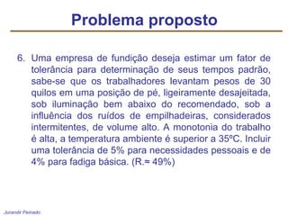 Jurandir Peinado
6. Uma empresa de fundição deseja estimar um fator de
tolerância para determinação de seus tempos padrão,
sabe-se que os trabalhadores levantam pesos de 30
quilos em uma posição de pé, ligeiramente desajeitada,
sob iluminação bem abaixo do recomendado, sob a
influência dos ruídos de empilhadeiras, considerados
intermitentes, de volume alto. A monotonia do trabalho
é alta, a temperatura ambiente é superior a 35ºC. Incluir
uma tolerância de 5% para necessidades pessoais e de
4% para fadiga básica. (R.≈ 49%)
Problema proposto
 
