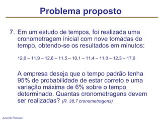 Jurandir Peinado
7. Em um estudo de tempos, foi realizada uma
cronometragem inicial com nove tomadas de
tempo, obtendo-se os resultados em minutos:
12,0 – 11,9 – 12,6 – 11,5 – 10,1 – 11,4 – 11,0 – 12,3 – 17,0
A empresa deseja que o tempo padrão tenha
95% de probabilidade de estar correto e uma
variação máxima de 6% sobre o tempo
determinado. Quantas cronometragens devem
ser realizadas? (R. 38,7 cronometragens)
Problema proposto
 
