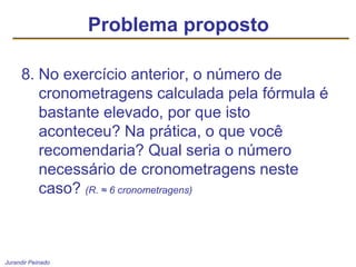 Jurandir Peinado
8. No exercício anterior, o número de
cronometragens calculada pela fórmula é
bastante elevado, por que isto
aconteceu? Na prática, o que você
recomendaria? Qual seria o número
necessário de cronometragens neste
caso? (R. ≈ 6 cronometragens)
Problema proposto
 
