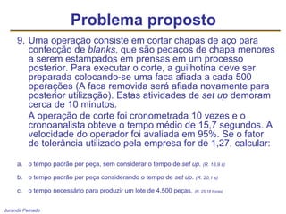 Jurandir Peinado
9. Uma operação consiste em cortar chapas de aço para
confecção de blanks, que são pedaços de chapa menores
a serem estampados em prensas em um processo
posterior. Para executar o corte, a guilhotina deve ser
preparada colocando-se uma faca afiada a cada 500
operações (A faca removida será afiada novamente para
posterior utilização). Estas atividades de set up demoram
cerca de 10 minutos.
A operação de corte foi cronometrada 10 vezes e o
cronoanalista obteve o tempo médio de 15,7 segundos. A
velocidade do operador foi avaliada em 95%. Se o fator
de tolerância utilizado pela empresa for de 1,27, calcular:
a. o tempo padrão por peça, sem considerar o tempo de set up. (R. 18,9 s)
b. o tempo padrão por peça considerando o tempo de set up. (R. 20,1 s)
c. o tempo necessário para produzir um lote de 4.500 peças. (R. 25,18 horas)
Problema proposto
 