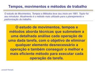 Jurandir Peinado
Tempos, movimentos e métodos de trabalho
O estudo de Movimentos, Tempos e Métodos teve seu inicio em 1881. Taylor foi
seu introdutor. Atualmente é o método mais utilizado para o planejamento e
padronização do trabalho.
O estudo de movimentos, tempos e
métodos aborda técnicas que submetem a
uma detalhada análise cada operação de
uma dada tarefa, com o objetivo de eliminar
qualquer elemento desnecessário a
operação e também conseguir o melhor e
mais eficiente método para executar cada
operação da tarefa.
 