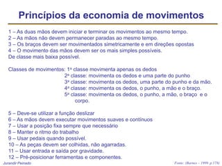 Jurandir Peinado
Princípios da economia de movimentos
1 – As duas mãos devem iniciar e terminar os movimentos ao mesmo tempo.
2 – As mãos não devem permanecer paradas ao mesmo tempo.
3 – Os braços devem ser movimentados simetricamente e em direções opostas
4 – O movimento das mãos devem ser os mais simples possíveis.
De classe mais baixa possível.
Classes de movimentos: 1a classe movimenta apenas os dedos
2a classe: movimenta os dedos e uma parte do punho
3a classe: movimenta os dedos, uma parte do punho e da mão.
4a classe: movimenta os dedos, o punho, a mão e o braço.
5a classe: movimenta os dedos, o punho, a mão, o braço e o
corpo.
5 – Deve-se utilizar a função deslizar
6 – As mãos devem executar movimentos suaves e contínuos
7 – Usar a posição fixa sempre que necessário
8 – Manter o ritmo do trabalho
9 – Usar pedais quando possível.
10 – As peças devem ser colhidas, não agarradas.
11 – Usar entrada e saída por gravidade.
12 – Pré-posicionar ferramentas e componentes.
Fonte: (Barnes – 1999. p.178)
 