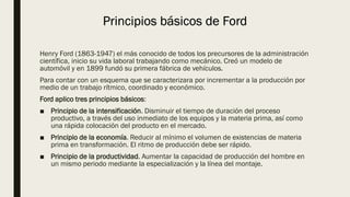 Principios básicos de Ford
Henry Ford (1863-1947) el más conocido de todos los precursores de la administración
científica, inicio su vida laboral trabajando como mecánico. Creó un modelo de
automóvil y en 1899 fundó su primera fábrica de vehículos.
Para contar con un esquema que se caracterizara por incrementar a la producción por
medio de un trabajo rítmico, coordinado y económico.
Ford aplico tres principios básicos:
■ Principio de la intensificación. Disminuir el tiempo de duración del proceso
productivo, a través del uso inmediato de los equipos y la materia prima, así como
una rápida colocación del producto en el mercado.
■ Principio de la economía. Reducir al mínimo el volumen de existencias de materia
prima en transformación. El ritmo de producción debe ser rápido.
■ Principio de la productividad. Aumentar la capacidad de producción del hombre en
un mismo periodo mediante la especialización y la línea del montaje.
 