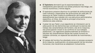 ■ El Taylorismo demostró que la espontaneidad de los
trabajadores para ejecutar sus tareas producía mas fatiga, era
menos económica y menos segura.
■ El taylorismo propone disminuir la cantidad de atribuciones de
cada individuo y especializar las atribuciones de cada jefe. El
esquema de Taylor implica la proliferación del trabajo
descalificando que coexiste con una estructura administrativa
especifica, en línea, de donde la principal virtud es la
obediencia alas ordenes.
■ A pesar de que Taylor y sus seguidores se interesaron por la
adecuación de los elementos que constituyen la esencia del
trabajo (las características del hombre y las de la maquina),
esa preocupación inicial no se confirmo en sus trabajos
posteriores. Los ingenieros estadounidenses se limitaron a
estudiar las características físicas del cuerpo humano en
trabajos rutinarios, en especial los estudios de movimientos y
fatiga.
■ El trabajo del hombre fue abordado como un proceso accesorio
de la maquina, sustituyendo a la preocupación de los recursos
humanos y los mecánicos se adaptaran mutuamente.
 
