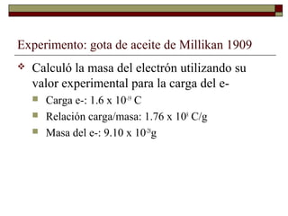 Experimento: gota de aceite de Millikan 1909
 Calculó la masa del electrón utilizando su
valor experimental para la carga del e-
 Carga e-: 1.6 x 10-19
C
 Relación carga/masa: 1.76 x 108
C/g
 Masa del e-: 9.10 x 10-28
g
 