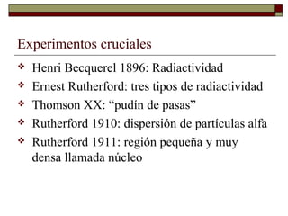 Experimentos cruciales
 Henri Becquerel 1896: Radiactividad
 Ernest Rutherford: tres tipos de radiactividad
 Thomson XX: “pudín de pasas”
 Rutherford 1910: dispersión de partículas alfa
 Rutherford 1911: región pequeña y muy
densa llamada núcleo
 