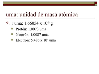 uma: unidad de masa atómica
 1 uma: 1.66054 x 10-24
g
 Protón: 1.0073 uma
 Neutrón: 1.0087 uma
 Electrón: 5.486 x 10-4
uma
 