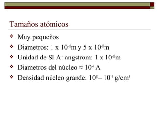 Tamaños atómicos
 Muy pequeños
 Diámetros: 1 x 10-10
m y 5 x 10-10
m
 Unidad de SI A: angstrom: 1 x 10-10
m
 Diámetros del núcleo ≈ 10-4
A
 Densidad núcleo grande: 1013
– 1014
g/cm3
 