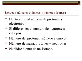 Isótopos, números atómicos y números de masa
 Neutros: igual número de protones y
electrones
 Si difieren en el número de neutrones:
isótopos
 Número de protones: número atómico
 Número de masa: protones + neutrones
 Núclido: átomo de un isótopo
 