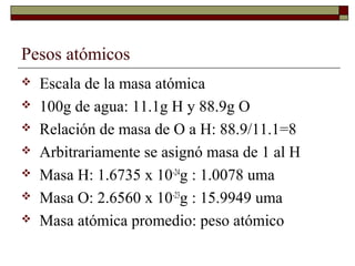 Pesos atómicos
 Escala de la masa atómica
 100g de agua: 11.1g H y 88.9g O
 Relación de masa de O a H: 88.9/11.1=8
 Arbitrariamente se asignó masa de 1 al H
 Masa H: 1.6735 x 10-24
g : 1.0078 uma
 Masa O: 2.6560 x 10-23
g : 15.9949 uma
 Masa atómica promedio: peso atómico
 