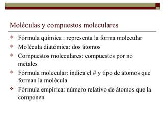 Moléculas y compuestos moleculares
 Fórmula química : representa la forma molecular
 Molécula diatómica: dos átomos
 Compuestos moleculares: compuestos por no
metales
 Fórmula molecular: indica el # y tipo de átomos que
forman la molécula
 Fórmula empírica: número relativo de átomos que la
componen
 