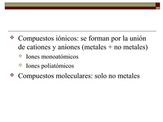 Compuestos iónicos: se forman por la unión
de cationes y aniones (metales + no metales)
 Iones monoatómicos
 Iones poliatómicos
 Compuestos moleculares: solo no metales
 