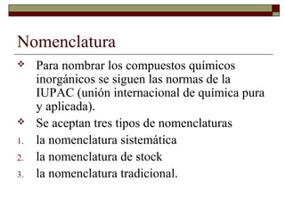 Nomenclatura
 Para nombrar los compuestos químicos
inorgánicos se siguen las normas de la
IUPAC (unión internacional de química pura
y aplicada).
 Se aceptan tres tipos de nomenclaturas
1. la nomenclatura sistemática
2. la nomenclatura de stock
3. la nomenclatura tradicional.
 