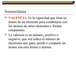 Nomenclatura
 VALENCIA: Es la capacidad que tiene un
átomo de un elemento para combinarse con
los átomos de otros elementos y formar
compuestos.
 La valencia es un número, positivo o
negativo, que nos indica el número de
electrones que gana, pierde o comparte un
átomo con otro átomo o átomos.
 