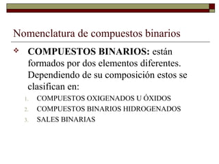 Nomenclatura de compuestos binarios
 COMPUESTOS BINARIOS: están
formados por dos elementos diferentes.
Dependiendo de su composición estos se
clasifican en:
1. COMPUESTOS OXIGENADOS U ÓXIDOS
2. COMPUESTOS BINARIOS HIDROGENADOS
3. SALES BINARIAS
 