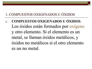 1. COMPUESTOS OXIGENADOS U ÓXIDOS
1. COMPUESTOS OXIGENADOS U ÓXIDOS:
Los óxidos están formados por oxígeno
y otro elemento. Si el elemento es un
metal, se llaman óxidos metálicos, y
óxidos no metálicos si el otro elemento
es un no metal.
 