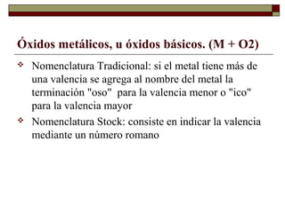 Óxidos metálicos, u óxidos básicos. (M + O2)
 Nomenclatura Tradicional: si el metal tiene más de
una valencia se agrega al nombre del metal la
terminación "oso" para la valencia menor o "ico"
para la valencia mayor
 Nomenclatura Stock: consiste en indicar la valencia
mediante un número romano
 