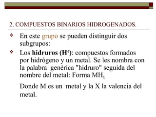 2. COMPUESTOS BINARIOS HIDROGENADOS.
 En este grupo se pueden distinguir dos
subgrupos:
 Los hidruros (H-1
): compuestos formados
por hidrógeno y un metal. Se les nombra con
la palabra genérica "hidruro" seguida del
nombre del metal: Forma MHX
Donde M es un metal y la X la valencia del
metal.
 