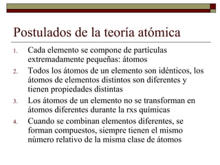 Postulados de la teoría atómica
1. Cada elemento se compone de partículas
extremadamente pequeñas: átomos
2. Todos los átomos de un elemento son idénticos, los
átomos de elementos distintos son diferentes y
tienen propiedades distintas
3. Los átomos de un elemento no se transforman en
átomos diferentes durante la rxs químicas
4. Cuando se combinan elementos diferentes, se
forman compuestos, siempre tienen el mismo
número relativo de la misma clase de átomos
 