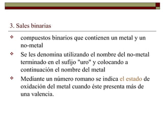 3. Sales binarias
 compuestos binarios que contienen un metal y un
no-metal
 Se les denomina utilizando el nombre del no-metal
terminado en el sufijo "uro" y colocando a
continuación el nombre del metal
 Mediante un número romano se indica el estado de
oxidación del metal cuando éste presenta más de
una valencia.
 