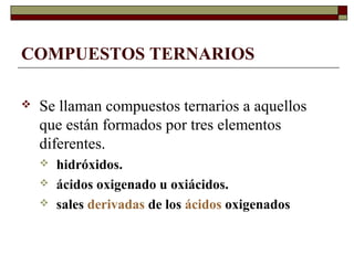 COMPUESTOS TERNARIOS
 Se llaman compuestos ternarios a aquellos
que están formados por tres elementos
diferentes.
 hidróxidos.
 ácidos oxigenado u oxiácidos.
 sales derivadas de los ácidos oxigenados
 