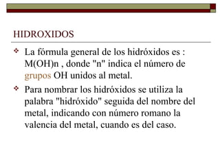 HIDROXIDOS
 La fórmula general de los hidróxidos es :
M(OH)n , donde "n" indica el número de
grupos OH unidos al metal.
 Para nombrar los hidróxidos se utiliza la
palabra "hidróxido" seguida del nombre del
metal, indicando con número romano la
valencia del metal, cuando es del caso.
 