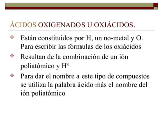 ÁCIDOS OXIGENADOS U OXIÁCIDOS.
 Están constituidos por H, un no-metal y O.
Para escribir las fórmulas de los oxiácidos
 Resultan de la combinación de un ión
poliatómico y H+1
 Para dar el nombre a este tipo de compuestos
se utiliza la palabra ácido más el nombre del
ión poliatómico
 