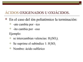 ÁCIDOS OXIGENADOS U OXIÁCIDOS.
 En el caso del ión poliatómico la terminación:
 -ato cambia por –ico
 -ito cambia por –oso
Ejemplo:
 se intercambian valencias: H2(SO4)1
 Se suprime el subindice 1: H2SO4
 Nombre: ácido sulfúrico
 