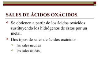 SALES DE ÁCIDOS OXÁCIDOS.
 Se obtienen a partir de los ácidos oxácidos
sustituyendo los hidrógenos de éstos por un
metal.
 Dos tipos de sales de ácidos oxácidos
 las sales neutras
 las sales ácidas.
 